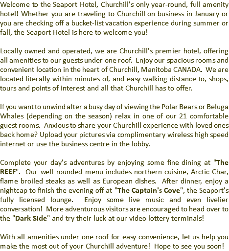Welcome to the Seaport Hotel, Churchill's only year-round, full amenity hotel! Whether you are traveling to Churchill on business in January or you are checking off a bucket-list vacation experience during summer or fall, the Seaport Hotel is here to welcome you! Locally owned and operated, we are Churchill's premier hotel, offering all amenities to our guests under one roof. Enjoy our spacious rooms and convenient location in the heart of Churchill, Manitoba CANADA. We are located literally within minutes of, and easy walking distance to, shops, tours and points of interest and all that Churchill has to offer. If you want to unwind after a busy day of viewing the Polar Bears or Beluga Whales (depending on the season) relax in one of our 21 comfortable guest rooms. Anxious to share your Churchill experience with loved ones back home? Upload your pictures via complimentary wireless high speed internet or use the business centre in the lobby. Complete your day's adventures by enjoying some fine dining at "The REEF". Our well rounded menu includes northern cuisine, Arctic Char, flame broiled steaks as well as European dishes. After dinner, enjoy a nightcap to finish the evening off at "The Captain's Cove", the Seaport's fully licensed lounge. Enjoy some live music and even livelier conversation! More adventurous visitors are encouraged to head over to the "Dark Side" and try their luck at our video lottery terminals! With all amenities under one roof for easy convenience, let us help you make the most out of your Churchill adventure! Hope to see you soon!